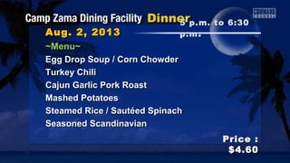 Aug. 2, 2013Aug. 2, 2013
Price :Price :
$4.60$4.60
~Menu~~Menu~
Egg Drop Soup / Corn ChowderEgg Drop Soup / Corn Chowder
Turkey ChiliTurkey Chili
Cajun Garlic Pork RoastCajun Garlic Pork Roast
Mashed PotatoesMashed Potatoes
Steamed Rice / Sautéed SpinachSteamed Rice / Sautéed Spinach
Seasoned ScandinavianSeasoned Scandinavian
5 p.m. to 6:305 p.m. to 6:30
p.mp.m ..
 