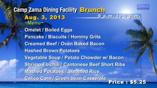 9 a.m. to 1 p.m9 a.m. to 1 p.m ..Aug. 3, 2013Aug. 3, 2013
Price : $5.25Price : $5.25
~Menu~~Menu~
Omelet / Boiled EggsOmelet / Boiled Eggs
Pancake / Biscuits / Hominy GritsPancake / Biscuits / Hominy Grits
Creamed Beef / Oven Baked BaconCreamed Beef / Oven Baked Bacon
Hashed Brown PotatoesHashed Brown Potatoes
Vegetable Soup / Potato Chowder w/ BaconVegetable Soup / Potato Chowder w/ Bacon
Shrimp Ebichili / Cantonese Beef Short RibsShrimp Ebichili / Cantonese Beef Short Ribs
Mashed Potatoes / Steamed RiceMashed Potatoes / Steamed Rice
Calico Corn / Green bean CasseroleCalico Corn / Green bean Casserole
 