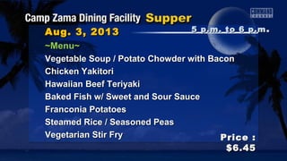 Aug. 3, 2013Aug. 3, 2013
Price :Price :
$6.45$6.45
~Menu~~Menu~
Vegetable Soup / Potato Chowder with BaconVegetable Soup / Potato Chowder with Bacon
Chicken YakitoriChicken Yakitori
Hawaiian Beef TeriyakiHawaiian Beef Teriyaki
Baked Fish w/ Sweet and Sour SauceBaked Fish w/ Sweet and Sour Sauce
Franconia PotatoesFranconia Potatoes
Steamed Rice / Seasoned PeasSteamed Rice / Seasoned Peas
Vegetarian Stir FryVegetarian Stir Fry
5 p.m. to 6 p.m5 p.m. to 6 p.m ..
 