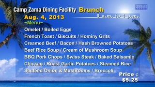 9 a.m. to 1 p.m9 a.m. to 1 p.m ..Aug. 4, 2013Aug. 4, 2013
Price :Price :
$5.25$5.25
~Menu~~Menu~
Omelet / Boiled EggsOmelet / Boiled Eggs
French Toast / Biscuits / Hominy GritsFrench Toast / Biscuits / Hominy Grits
Creamed Beef / Bacon / Hash Browned PotatoesCreamed Beef / Bacon / Hash Browned Potatoes
Beef Rice Soup / Cream of Mushroom SoupBeef Rice Soup / Cream of Mushroom Soup
BBQ Pork Chops / Swiss Steak / Baked BalsamicBBQ Pork Chops / Swiss Steak / Baked Balsamic
Chicken / Roast Garlic Potatoes / Steamed RiceChicken / Roast Garlic Potatoes / Steamed Rice
Sautéed Onion & Mushrooms / BroccoliSautéed Onion & Mushrooms / Broccoli
 