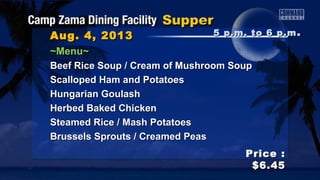 Aug. 4, 2013Aug. 4, 2013
Price :Price :
$6.45$6.45
~Menu~~Menu~
Beef Rice Soup / Cream of Mushroom SoupBeef Rice Soup / Cream of Mushroom Soup
Scalloped Ham and PotatoesScalloped Ham and Potatoes
Hungarian GoulashHungarian Goulash
Herbed Baked ChickenHerbed Baked Chicken
Steamed Rice / Mash PotatoesSteamed Rice / Mash Potatoes
Brussels Sprouts / Creamed PeasBrussels Sprouts / Creamed Peas
5 p.m. to 6 p.m5 p.m. to 6 p.m ..
 
