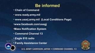 Be informed
• Chain of Command
• www.ready.army.mil
• www.usarj.army.mil (Local Conditions Page)
•www.facebook.com/usagj
•Mass Notification System
• Command Channel 13
• Eagle 810 radio
• Family Assistance Center
 