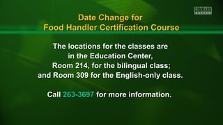 The locations for the classes areThe locations for the classes are
in the Education Center,in the Education Center,
Room 214, for the bilingual class;Room 214, for the bilingual class;
and Room 309 for the English-only class.and Room 309 for the English-only class.
CallCall 263-3697263-3697 for more information.for more information.
Date Change forDate Change for
Food Handler Certification CourseFood Handler Certification Course
 