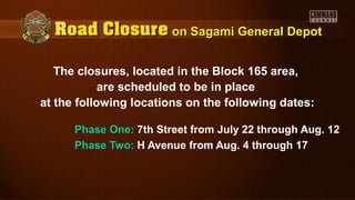 The closures, located in the Block 165 area,
are scheduled to be in place
at the following locations on the following dates:
Phase One: 7th Street from July 22 through Aug. 12
Phase Two: H Avenue from Aug. 4 through 17
on Sagami General Depoton Sagami General Depot
 