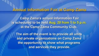 Annual Information Fair at Camp ZamaAnnual Information Fair at Camp Zama
Camp Zama’s annual Information FairCamp Zama’s annual Information Fair
is scheduled to be heldis scheduled to be held Aug. 20 from 1 to 5 p.m.Aug. 20 from 1 to 5 p.m.
at the Camp Zama Community Club.at the Camp Zama Community Club.
The aim of the event is to provide all unitsThe aim of the event is to provide all units
and private organizations on Camp Zamaand private organizations on Camp Zama
the opportunity to show what programsthe opportunity to show what programs
and services they provide.and services they provide.
 