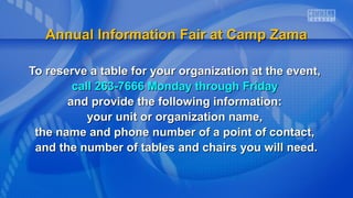 To reserve a table for your organization at the event,To reserve a table for your organization at the event,
call 263-7666 Monday through Fridaycall 263-7666 Monday through Friday
and provide the following information:and provide the following information:
your unit or organization name,your unit or organization name,
the name and phone number of a point of contact,the name and phone number of a point of contact,
and the number of tables and chairs you will need.and the number of tables and chairs you will need.
Annual Information Fair at Camp ZamaAnnual Information Fair at Camp Zama
 