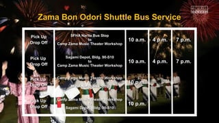 Zama Bon Odori Shuttle Bus ServiceZama Bon Odori Shuttle Bus Service
Pick UpPick Up
Drop OffDrop Off
SFHA Narita Bus StopSFHA Narita Bus Stop
toto
Camp Zama Music Theater WorkshopCamp Zama Music Theater Workshop
10 a.m.10 a.m. 4 p.m.4 p.m. 7 p.m.7 p.m.
Pick UpPick Up
Drop OffDrop Off
Sagami Depot, Bldg. 90-S10Sagami Depot, Bldg. 90-S10
toto
Camp Zama Music Theater WorkshopCamp Zama Music Theater Workshop
10 a.m.10 a.m. 4 p.m.4 p.m. 7 p.m.7 p.m.
Pick UpPick Up
Drop OffDrop Off
Camp Zama Music Theater WorkshopCamp Zama Music Theater Workshop
toto
SFHA Narita Bus StopSFHA Narita Bus Stop
10 p.m.10 p.m.
Pick UpPick Up
Drop OffDrop Off
Camp Zama Music Theater WorkshopCamp Zama Music Theater Workshop
toto
Sagami Depot, Bldg. 90-S10Sagami Depot, Bldg. 90-S10
10 p.m.10 p.m.
 