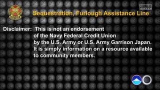 Sequestration, Furlough Assistance LineSequestration, Furlough Assistance Line
Disclaimer: This is not an endorsementDisclaimer: This is not an endorsement
of the Navy Federal Credit Unionof the Navy Federal Credit Union
by the U.S. Army or U.S. Army Garrison Japan.by the U.S. Army or U.S. Army Garrison Japan.
It is simply information on a resource availableIt is simply information on a resource available
to community members.to community members.
 