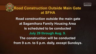 Road Construction Outside Main GateRoad Construction Outside Main Gate
at SFHAat SFHA
Road construction outside the main gateRoad construction outside the main gate
at Sagamihara Family Housing Areaat Sagamihara Family Housing Area
is scheduled to be conductedis scheduled to be conducted
July 29 through Aug. 9.July 29 through Aug. 9.
The construction will be conductedThe construction will be conducted
from 9 a.m. to 5 p.m. daily, except Sundays.from 9 a.m. to 5 p.m. daily, except Sundays.
 