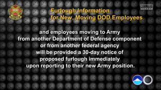 and employees moving to Armyand employees moving to Army
from another Department of Defense componentfrom another Department of Defense component
or from another federal agencyor from another federal agency
will be provided a 30-day notice ofwill be provided a 30-day notice of
proposed furlough immediatelyproposed furlough immediately
upon reporting to their new Army position.upon reporting to their new Army position.
Furlough InformationFurlough Information
for New, Moving DOD Employeesfor New, Moving DOD Employees
 