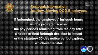 If furloughed, the employees’ furlough hours
will be pro-rated across
the pay periods remaining from the day after
a notice of final furlough decision is issued
or the statutory 30-day notice period expires,
whichever is later.
Furlough InformationFurlough Information
for New, Moving DOD Employeesfor New, Moving DOD Employees
 