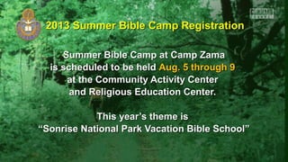 Summer Bible Camp at Camp ZamaSummer Bible Camp at Camp Zama
is scheduled to be heldis scheduled to be held Aug. 5 through 9Aug. 5 through 9
at the Community Activity Centerat the Community Activity Center
and Religious Education Center.and Religious Education Center.
This year’s theme isThis year’s theme is
““Sonrise National Park Vacation Bible School”Sonrise National Park Vacation Bible School”
2013 Summer Bible Camp Registration2013 Summer Bible Camp Registration
 