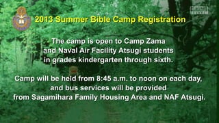 2013 Summer Bible Camp Registration2013 Summer Bible Camp Registration
The camp is open to Camp ZamaThe camp is open to Camp Zama
and Naval Air Facility Atsugi studentsand Naval Air Facility Atsugi students
in grades kindergarten through sixth.in grades kindergarten through sixth.
Camp will be held from 8:45 a.m. to noon on each day,Camp will be held from 8:45 a.m. to noon on each day,
and bus services will be providedand bus services will be provided
from Sagamihara Family Housing Area and NAF Atsugi.from Sagamihara Family Housing Area and NAF Atsugi.
 
