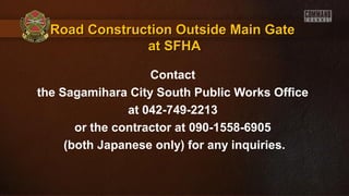 Road Construction Outside Main GateRoad Construction Outside Main Gate
at SFHAat SFHA
Contact
the Sagamihara City South Public Works Office
at 042-749-2213
or the contractor at 090-1558-6905
(both Japanese only) for any inquiries.
 