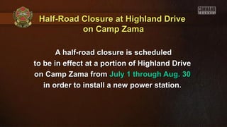 Half-Road Closure at Highland DriveHalf-Road Closure at Highland Drive
on Camp Zamaon Camp Zama
A half-road closure is scheduledA half-road closure is scheduled
to be in effect at a portion of Highland Driveto be in effect at a portion of Highland Drive
on Camp Zama fromon Camp Zama from July 1 through Aug. 30July 1 through Aug. 30
in order to install a new power station.in order to install a new power station.
 