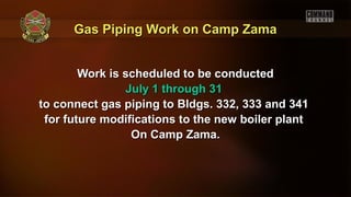 Gas Piping Work on Camp ZamaGas Piping Work on Camp Zama
Work is scheduled to be conductedWork is scheduled to be conducted
July 1 through 31July 1 through 31
to connect gas piping to Bldgs. 332, 333 and 341to connect gas piping to Bldgs. 332, 333 and 341
for future modifications to the new boiler plantfor future modifications to the new boiler plant
On Camp Zama.On Camp Zama.
 