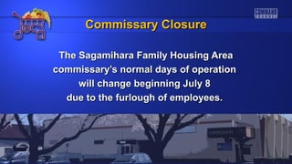 The Sagamihara Family Housing AreaThe Sagamihara Family Housing Area
commissary’s normal days of operationcommissary’s normal days of operation
will change beginning July 8will change beginning July 8
due to the furlough of employees.due to the furlough of employees.
Commissary ClosureCommissary Closure
 
