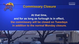 At that time,
and for as long as furlough is in effect,
the commissary will be closed on Tuesdays
in addition to the normal Monday closure.
Commissary ClosureCommissary Closure
 