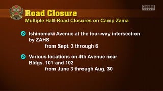 Multiple Half-Road Closures on Camp ZamaMultiple Half-Road Closures on Camp Zama
Ishinomaki Avenue at the four-way intersection
by ZAHS
from Sept. 3 through 6
Various locations on 4th Avenue near
Bldgs. 101 and 102
from June 3 through Aug. 30
 