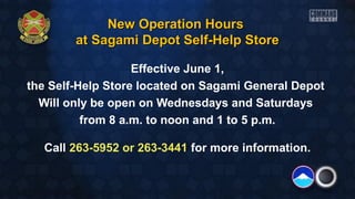 New Operation HoursNew Operation Hours
at Sagami Depot Self-Help Storeat Sagami Depot Self-Help Store
Effective June 1,
the Self-Help Store located on Sagami General Depot
Will only be open on Wednesdays and Saturdays
from 8 a.m. to noon and 1 to 5 p.m.
Call 263-5952 or 263-3441 for more information.
 