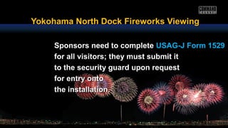 Yokohama North Dock Fireworks ViewingYokohama North Dock Fireworks Viewing
Sponsors need to completeSponsors need to complete USAG-J Form 1529USAG-J Form 1529
for all visitors; they must submit itfor all visitors; they must submit it
to the security guard upon requestto the security guard upon request
for entry ontofor entry onto
the installation.the installation.
 