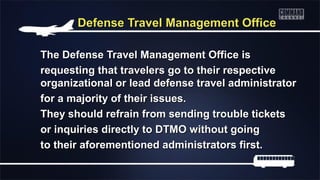 Defense Travel Management OfficeDefense Travel Management Office
The Defense Travel Management Office isThe Defense Travel Management Office is
requesting that travelers go to their respectiverequesting that travelers go to their respective
organizational or lead defense travel administratororganizational or lead defense travel administrator
for a majority of their issues.for a majority of their issues.
They should refrain from sending trouble ticketsThey should refrain from sending trouble tickets
or inquiries directly to DTMO without goingor inquiries directly to DTMO without going
to their aforementioned administrators first.to their aforementioned administrators first.
 