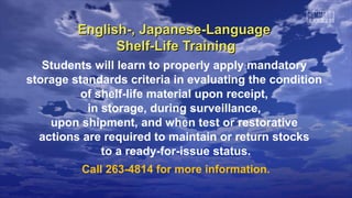English-, Japanese-LanguageEnglish-, Japanese-Language
Shelf-Life TrainingShelf-Life Training
Students will learn to properly apply mandatory
storage standards criteria in evaluating the condition
of shelf-life material upon receipt,
in storage, during surveillance,
upon shipment, and when test or restorative
actions are required to maintain or return stocks
to a ready-for-issue status.
Call 263-4814 for more information.
 