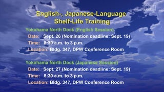 English-, Japanese-LanguageEnglish-, Japanese-Language
Shelf-Life TrainingShelf-Life Training
Yokohama North Dock (English Session)
Date: Sept. 26 (Nomination deadline: Sept. 19)
Time: 8:30 a.m. to 3 p.m.
Location: Bldg. 347, DPW Conference Room
Yokohama North Dock (Japanese Session)
Date: Sept. 27 (Nomination deadline: Sept. 19)
Time: 8:30 a.m. to 3 p.m.
Location: Bldg. 347, DPW Conference Room
 