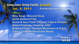 ~Menu~~Menu~
Miso Soup / Broccoli SoupMiso Soup / Broccoli Soup
Garlic Buttered FishGarlic Buttered Fish
Sweet & Sour Pork / Chinese 5 Spice ChickenSweet & Sour Pork / Chinese 5 Spice Chicken
Baked Potatoes / Hopping JohnBaked Potatoes / Hopping John
Buttered Pasta / Sautéed Mushroom & OnionButtered Pasta / Sautéed Mushroom & Onion
Calico Corn / Herbed Green BeansCalico Corn / Herbed Green Beans
Jul. 5, 2013Jul. 5, 2013
Price :Price :
$4.60$4.60
9 a.m. to 1 p.m9 a.m. to 1 p.m ..
 