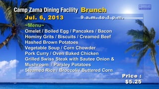 Price :Price :
$5.25$5.25
~Menu~~Menu~
Omelet / Boiled Egg / Pancakes / BaconOmelet / Boiled Egg / Pancakes / Bacon
Hominy Grits / Biscuits / Creamed BeefHominy Grits / Biscuits / Creamed Beef
Hashed Brown PotatoesHashed Brown Potatoes
Vegetable Soup / Corn ChowderVegetable Soup / Corn Chowder
Pork Curry / Oven Baked ChickenPork Curry / Oven Baked Chicken
Grilled Swiss Steak with Sautee Onion &Grilled Swiss Steak with Sautee Onion &
Mushroom / Parsley PotatoesMushroom / Parsley Potatoes
Steamed Rice / Broccoli / Buttered CornSteamed Rice / Broccoli / Buttered Corn
Jul. 6, 2013Jul. 6, 2013 9 a.m. to 1 p.m9 a.m. to 1 p.m ..
 