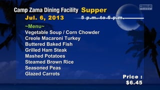 ~Menu~~Menu~
Vegetable Soup / Corn ChowderVegetable Soup / Corn Chowder
Creole Macaroni TurkeyCreole Macaroni Turkey
Buttered Baked FishButtered Baked Fish
Grilled Ham SteakGrilled Ham Steak
Mashed PotatoesMashed Potatoes
Steamed Brown RiceSteamed Brown Rice
Seasoned PeasSeasoned Peas
Glazed CarrotsGlazed Carrots
Jul. 6, 2013Jul. 6, 2013
Price :Price :
$6.45$6.45
5 p.m. to 6 p.m5 p.m. to 6 p.m ..
 