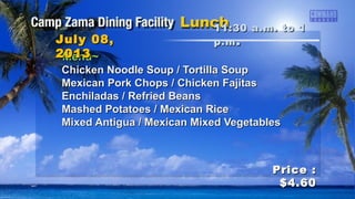 ~Menu~~Menu~
Chicken Noodle Soup / Tortilla SoupChicken Noodle Soup / Tortilla Soup
Mexican Pork Chops / Chicken FajitasMexican Pork Chops / Chicken Fajitas
Enchiladas / Refried BeansEnchiladas / Refried Beans
Mashed Potatoes / Mexican RiceMashed Potatoes / Mexican Rice
Mixed Antigua / Mexican Mixed VegetablesMixed Antigua / Mexican Mixed Vegetables
11:30 a.m. to 111:30 a.m. to 1
p.mp.m ..July 08,July 08,
20132013
Price :Price :
$4.60$4.60
 