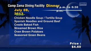 July 08,July 08,
20132013
Price :Price :
$4.60$4.60
~Menu~~Menu~
Chicken Noodle Soup / Tortilla SoupChicken Noodle Soup / Tortilla Soup
Spanish Noodles and Ground BeefSpanish Noodles and Ground Beef
Creole Baked FishCreole Baked Fish
Streamed Brown RiceStreamed Brown Rice
Oven Brown PotatoesOven Brown Potatoes
Seasoned Green BeansSeasoned Green Beans
5 p.m. to 6:305 p.m. to 6:30
p.mp.m ..
 