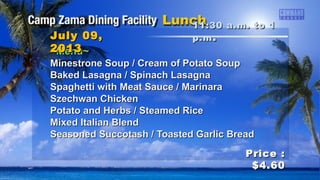 ~Menu~~Menu~
Minestrone Soup / Cream of Potato SoupMinestrone Soup / Cream of Potato Soup
Baked Lasagna / Spinach LasagnaBaked Lasagna / Spinach Lasagna
Spaghetti with Meat Sauce / MarinaraSpaghetti with Meat Sauce / Marinara
Szechwan ChickenSzechwan Chicken
Potato and Herbs / Steamed RicePotato and Herbs / Steamed Rice
Mixed Italian BlendMixed Italian Blend
Seasoned Succotash / Toasted Garlic BreadSeasoned Succotash / Toasted Garlic Bread
11:30 a.m. to 111:30 a.m. to 1
p.mp.m ..July 09,July 09,
20132013
Price :Price :
$4.60$4.60
 
