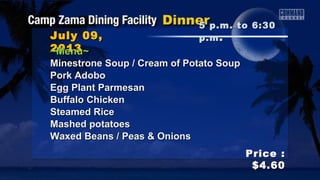 July 09,July 09,
20132013
Price :Price :
$4.60$4.60
~Menu~~Menu~
Minestrone Soup / Cream of Potato SoupMinestrone Soup / Cream of Potato Soup
Pork AdoboPork Adobo
Egg Plant ParmesanEgg Plant Parmesan
Buffalo ChickenBuffalo Chicken
Steamed RiceSteamed Rice
Mashed potatoesMashed potatoes
Waxed Beans / Peas & OnionsWaxed Beans / Peas & Onions
5 p.m. to 6:305 p.m. to 6:30
p.mp.m ..
 