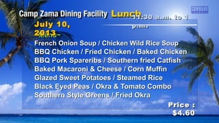 ~Menu~~Menu~
French Onion Soup / Chicken Wild Rice SoupFrench Onion Soup / Chicken Wild Rice Soup
BBQ Chicken / Fried Chicken / Baked ChickenBBQ Chicken / Fried Chicken / Baked Chicken
BBQ Pork Spareribs / Southern fried CatfishBBQ Pork Spareribs / Southern fried Catfish
Baked Macaroni & Cheese / Corn MuffinBaked Macaroni & Cheese / Corn Muffin
Glazed Sweet Potatoes / Steamed RiceGlazed Sweet Potatoes / Steamed Rice
Black Eyed Peas / Okra & Tomato ComboBlack Eyed Peas / Okra & Tomato Combo
Southern Style Greens / Fried OkraSouthern Style Greens / Fried Okra
11:30 a.m. to 111:30 a.m. to 1
p.mp.m ..July 10,July 10,
20132013
Price :Price :
$4.60$4.60
 