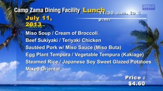 ~Menu~~Menu~
Miso Soup / Cream of BroccoliMiso Soup / Cream of Broccoli
Beef Sukiyaki / Teriyaki ChickenBeef Sukiyaki / Teriyaki Chicken
Sautéed Pork w/ Miso Sauce (Miso Buta)Sautéed Pork w/ Miso Sauce (Miso Buta)
Egg Plant Tempura / Vegetable Tempura (Kakiage)Egg Plant Tempura / Vegetable Tempura (Kakiage)
Steamed Rice / Japanese Soy Sweet Glazed PotatoesSteamed Rice / Japanese Soy Sweet Glazed Potatoes
Mixed OrientalMixed Oriental
11:30 a.m. to 111:30 a.m. to 1
p.mp.m ..July 11,July 11,
20132013
Price :Price :
$4.60$4.60
 