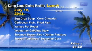 ~Menu~~Menu~
Egg Drop Soup / Corn ChowderEgg Drop Soup / Corn Chowder
Caribbean Fish / Fried FishCaribbean Fish / Fried Fish
Yankee Pot RoastYankee Pot Roast
Vegetarian Cabbage StewVegetarian Cabbage Stew
Steamed Brown Rice / Obrien PotatoesSteamed Brown Rice / Obrien Potatoes
Stewed Tomatoes / Seasoned CornStewed Tomatoes / Seasoned Corn
11:30 a.m. to 111:30 a.m. to 1
p.mp.m ..July 12,July 12,
20132013
Price :Price :
$4.60$4.60
 