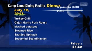 July 12,July 12,
20132013
Price :Price :
$4.60$4.60
~Menu~~Menu~
Turkey ChiliTurkey Chili
Cajun Garlic Pork RoastCajun Garlic Pork Roast
Mashed potatoesMashed potatoes
Steamed RiceSteamed Rice
Sautéed SpinachSautéed Spinach
Seasoned ScandinavianSeasoned Scandinavian
5 p.m. to 6:305 p.m. to 6:30
p.mp.m ..
 