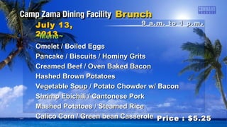 9 a.m. to 1 p.m9 a.m. to 1 p.m ..July 13,July 13,
20132013
Price : $5.25Price : $5.25
~Menu~~Menu~
Omelet / Boiled EggsOmelet / Boiled Eggs
Pancake / Biscuits / Hominy GritsPancake / Biscuits / Hominy Grits
Creamed Beef / Oven Baked BaconCreamed Beef / Oven Baked Bacon
Hashed Brown PotatoesHashed Brown Potatoes
Vegetable Soup / Potato Chowder w/ BaconVegetable Soup / Potato Chowder w/ Bacon
Shrimp Ebichili / Cantonese PorkShrimp Ebichili / Cantonese Pork
Mashed Potatoes / Steamed RiceMashed Potatoes / Steamed Rice
Calico Corn / Green bean CasseroleCalico Corn / Green bean Casserole
 