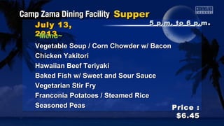 July 13,July 13,
20132013
Price :Price :
$6.45$6.45
~Menu~~Menu~
Vegetable Soup / Corn Chowder w/ BaconVegetable Soup / Corn Chowder w/ Bacon
Chicken YakitoriChicken Yakitori
Hawaiian Beef TeriyakiHawaiian Beef Teriyaki
Baked Fish w/ Sweet and Sour SauceBaked Fish w/ Sweet and Sour Sauce
Vegetarian Stir FryVegetarian Stir Fry
Franconia Potatoes / Steamed RiceFranconia Potatoes / Steamed Rice
Seasoned PeasSeasoned Peas
5 p.m. to 6 p.m5 p.m. to 6 p.m ..
 