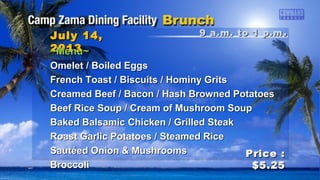 9 a.m. to 1 p.m9 a.m. to 1 p.m ..July 14,July 14,
20132013
Price :Price :
$5.25$5.25
~Menu~~Menu~
Omelet / Boiled EggsOmelet / Boiled Eggs
French Toast / Biscuits / Hominy GritsFrench Toast / Biscuits / Hominy Grits
Creamed Beef / Bacon / Hash Browned PotatoesCreamed Beef / Bacon / Hash Browned Potatoes
Beef Rice Soup / Cream of Mushroom SoupBeef Rice Soup / Cream of Mushroom Soup
Baked Balsamic Chicken / Grilled SteakBaked Balsamic Chicken / Grilled Steak
Roast Garlic Potatoes / Steamed RiceRoast Garlic Potatoes / Steamed Rice
Sautéed Onion & MushroomsSautéed Onion & Mushrooms
BroccoliBroccoli
 