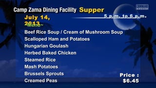 July 14,July 14,
20132013
Price :Price :
$6.45$6.45
~Menu~~Menu~
Beef Rice Soup / Cream of Mushroom SoupBeef Rice Soup / Cream of Mushroom Soup
Scalloped Ham and PotatoesScalloped Ham and Potatoes
Hungarian GoulashHungarian Goulash
Herbed Baked ChickenHerbed Baked Chicken
Steamed RiceSteamed Rice
Mash PotatoesMash Potatoes
Brussels SproutsBrussels Sprouts
Creamed PeasCreamed Peas
5 p.m. to 6 p.m5 p.m. to 6 p.m ..
 