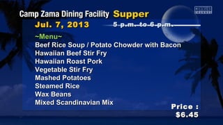 ~Menu~~Menu~
Beef Rice Soup / Potato Chowder with BaconBeef Rice Soup / Potato Chowder with Bacon
Hawaiian Beef Stir FryHawaiian Beef Stir Fry
Hawaiian Roast PorkHawaiian Roast Pork
Vegetable Stir FryVegetable Stir Fry
Mashed PotatoesMashed Potatoes
Steamed RiceSteamed Rice
Wax BeansWax Beans
Mixed Scandinavian MixMixed Scandinavian Mix
Jul. 7, 2013Jul. 7, 2013
Price :Price :
$6.45$6.45
5 p.m. to 6 p.m5 p.m. to 6 p.m ..
 