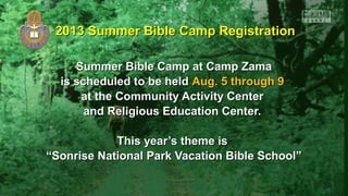 Summer Bible Camp at Camp ZamaSummer Bible Camp at Camp Zama
is scheduled to be heldis scheduled to be held Aug. 5 through 9Aug. 5 through 9
at the Community Activity Centerat the Community Activity Center
and Religious Education Center.and Religious Education Center.
This year’s theme isThis year’s theme is
““Sonrise National Park Vacation Bible School”Sonrise National Park Vacation Bible School”
2013 Summer Bible Camp Registration2013 Summer Bible Camp Registration
 