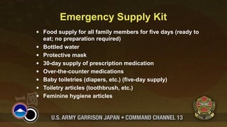 Emergency Supply Kit
• Food supply for all family members for five days (ready to
eat; no preparation required)
• Bottled water
• Protective mask
• 30-day supply of prescription medication
• Over-the-counter medications
• Baby toiletries (diapers, etc.) (five-day supply)
• Toiletry articles (toothbrush, etc.)
• Feminine hygiene articles
 