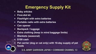 Emergency Supply Kit
• Baby articles
• First-Aid kit
• Flashlight with extra batteries
• Portable radio with extra batteries
• Can opener
• Backpack / luggage
• Extra clothing (keep in mind baggage limits)
• Blankets (seasonal)
• $100 cash
• Pet carrier (dog or cat only) with 10-day supply of pet
foods
 