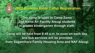 2013 Summer Bible Camp Registration2013 Summer Bible Camp Registration
The camp is open to Camp ZamaThe camp is open to Camp Zama
and Naval Air Facility Atsugi studentsand Naval Air Facility Atsugi students
in grades kindergarten through sixth.in grades kindergarten through sixth.
Camp will be held from 8:45 a.m. to noon on each day,Camp will be held from 8:45 a.m. to noon on each day,
and bus services will be providedand bus services will be provided
from Sagamihara Family Housing Area and NAF Atsugi.from Sagamihara Family Housing Area and NAF Atsugi.
 