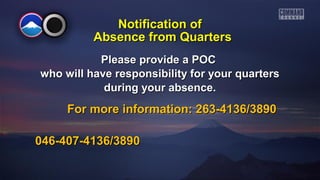 Please provide a POCPlease provide a POC
who will have responsibility for your quarterswho will have responsibility for your quarters
during your absence.during your absence.
For more information: 263-4136/3890For more information: 263-4136/3890
046-407-4136/3890046-407-4136/3890
Notification ofNotification of
Absence from QuartersAbsence from Quarters
 