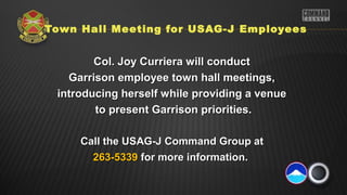 Town Hall Meeting for USAG-J Employees
Col. Joy Curriera will conductCol. Joy Curriera will conduct
Garrison employee town hall meetings,Garrison employee town hall meetings,
introducing herself while providing a venueintroducing herself while providing a venue
to present Garrison priorities.to present Garrison priorities.
Call the USAG-J Command Group atCall the USAG-J Command Group at
263-5339263-5339 for more information.for more information.
 
